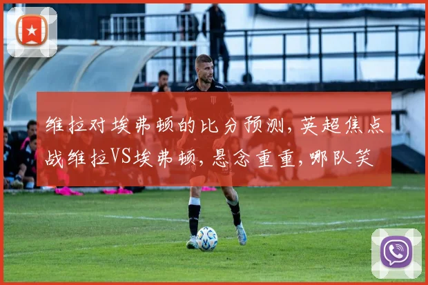 维拉对埃弗顿的比分预测,英超焦点战维拉VS埃弗顿,悬念重重,哪队笑到最后