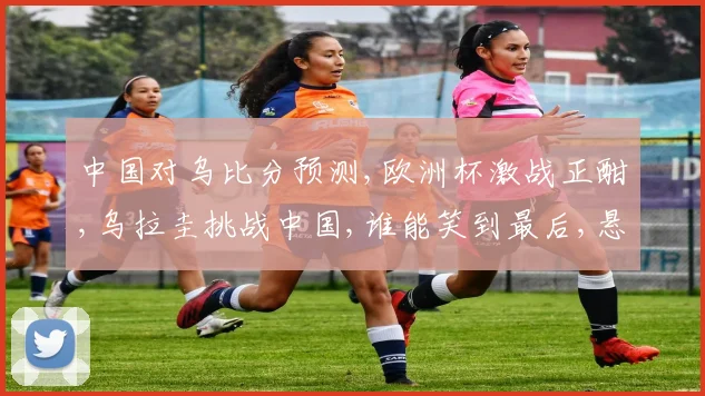 中国对乌比分预测,欧洲杯激战正酣,乌拉圭挑战中国,谁能笑到最后,悬念揭晓在即