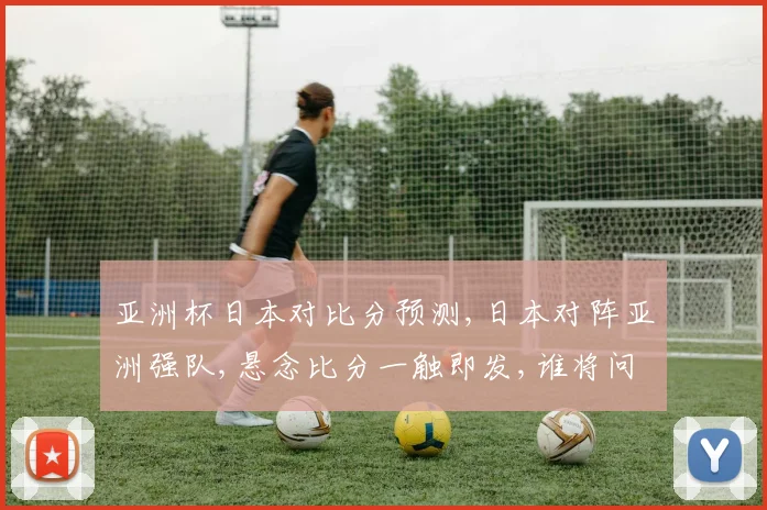 亚洲杯日本对比分预测,日本对阵亚洲强队,悬念比分一触即发,谁将问鼎